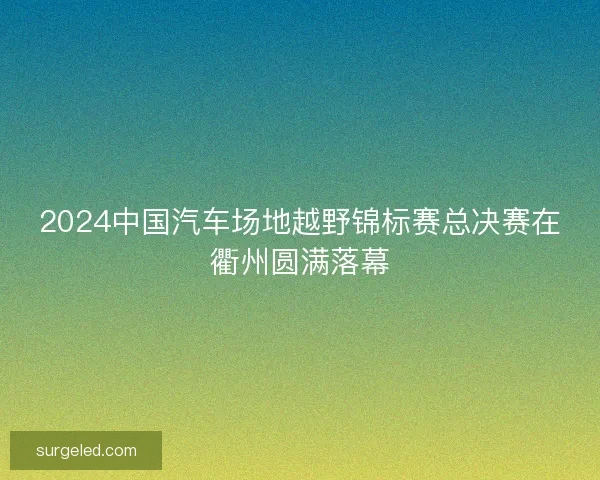 2024中国汽车场地越野锦标赛总决赛在衢州圆满落幕