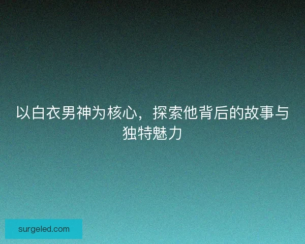 以白衣男神为核心，探索他背后的故事与独特魅力