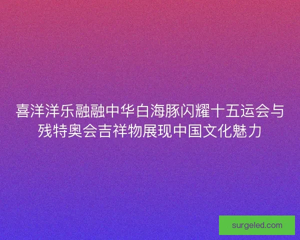 喜洋洋乐融融中华白海豚闪耀十五运会与残特奥会吉祥物展现中国文化魅力