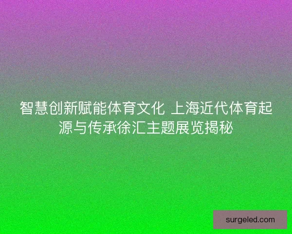 智慧创新赋能体育文化 上海近代体育起源与传承徐汇主题展览揭秘